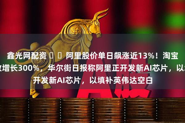 鑫光网配资 ​​阿里股价单日飙涨近13%！淘宝闪购月活用户数增长300%，华尔街日报称阿里正开发新AI芯片，以填补英伟达空白