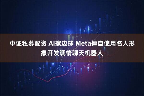 中证私募配资 AI擦边球 Meta擅自使用名人形象开发调情聊天机器人