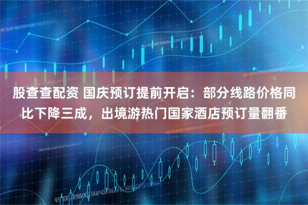 股查查配资 国庆预订提前开启：部分线路价格同比下降三成，出境游热门国家酒店预订量翻番