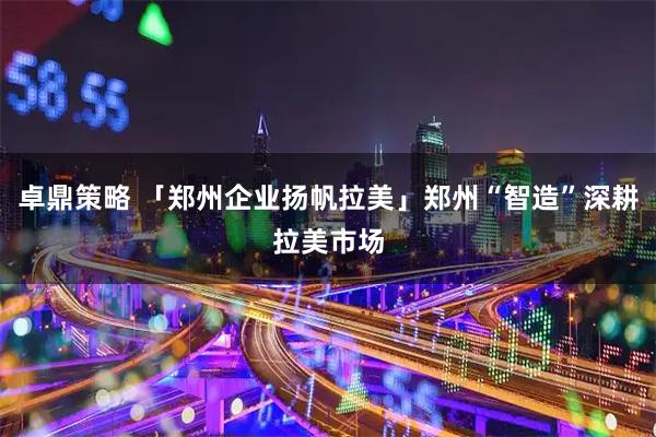 卓鼎策略 「郑州企业扬帆拉美」郑州“智造”深耕拉美市场