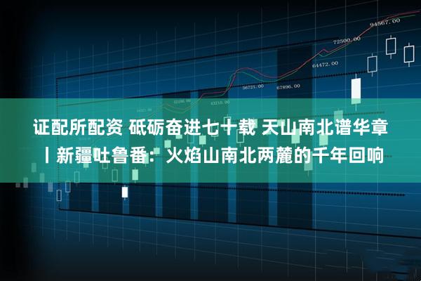 证配所配资 砥砺奋进七十载 天山南北谱华章丨新疆吐鲁番：火焰山南北两麓的千年回响