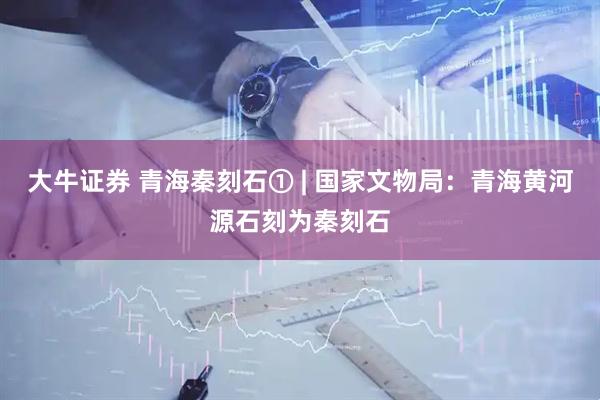 大牛证券 青海秦刻石① | 国家文物局：青海黄河源石刻为秦刻石