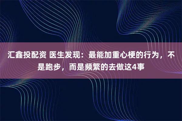 汇鑫投配资 医生发现：最能加重心梗的行为，不是跑步，而是频繁的去做这4事