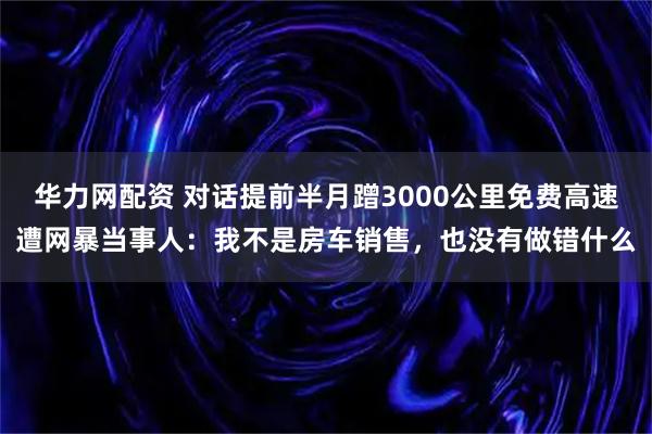 华力网配资 对话提前半月蹭3000公里免费高速遭网暴当事人：我不是房车销售，也没有做错什么