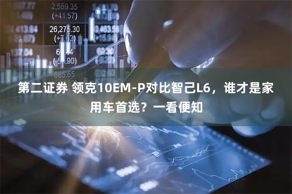 第二证券 领克10EM-P对比智己L6，谁才是家用车首选？一看便知