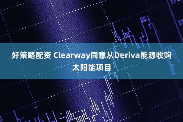 好策略配资 Clearway同意从Deriva能源收购太阳能项目