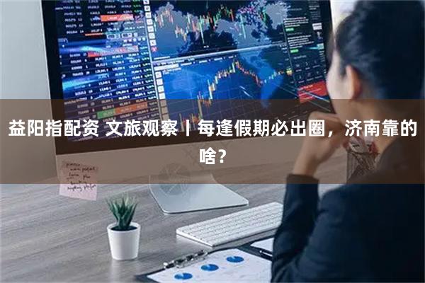 益阳指配资 文旅观察丨每逢假期必出圈，济南靠的啥？