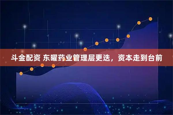 斗金配资 东曜药业管理层更迭，资本走到台前