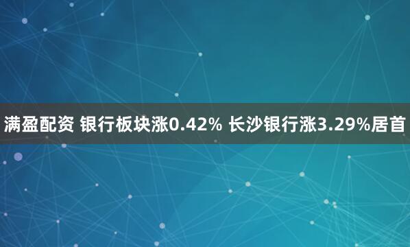 满盈配资 银行板块涨0.42% 长沙银行涨3.29%居首