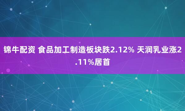 锦牛配资 食品加工制造板块跌2.12% 天润乳业涨2.11%居首
