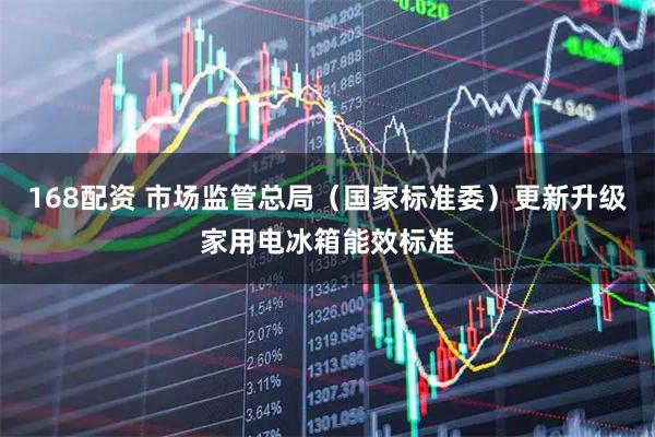168配资 市场监管总局（国家标准委）更新升级家用电冰箱能效标准