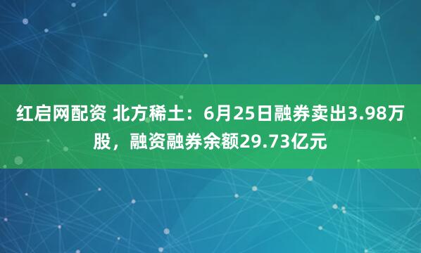 红启网配资 北方稀土：6月25日融券卖出3.98万股，融资融券余额29.73亿元