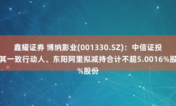 鑫耀证券 博纳影业(001330.SZ)：中信证投及其一致行动人、东阳阿里拟减持合计不超5.0016%股份