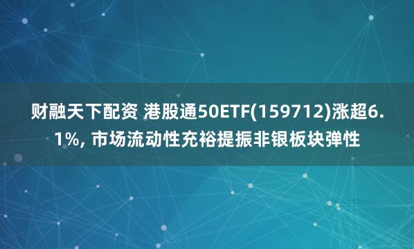 财融天下配资 港股通50ETF(159712)涨超6.1%, 市场流动性充裕提振非银板块弹性
