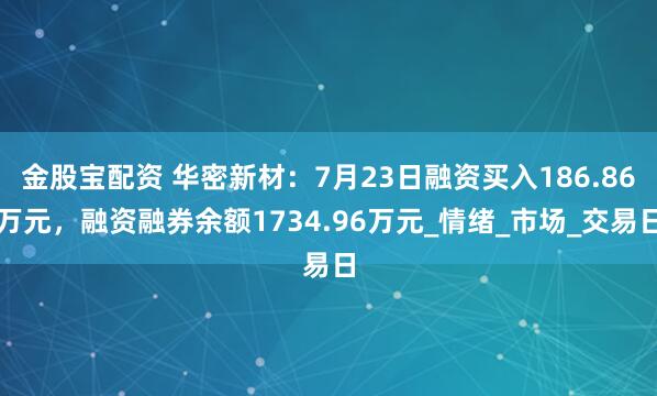 金股宝配资 华密新材：7月23日融资买入186.86万元，融资融券余额1734.96万元_情绪_市场_交易日