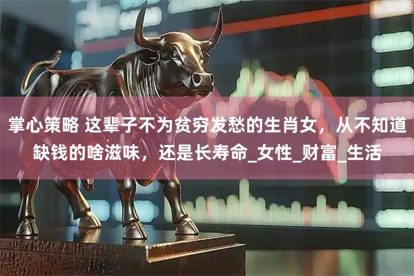 掌心策略 这辈子不为贫穷发愁的生肖女，从不知道缺钱的啥滋味，还是长寿命_女性_财富_生活