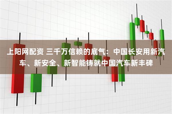 上阳网配资 三千万信赖的底气：中国长安用新汽车、新安全、新智能铸就中国汽车新丰碑