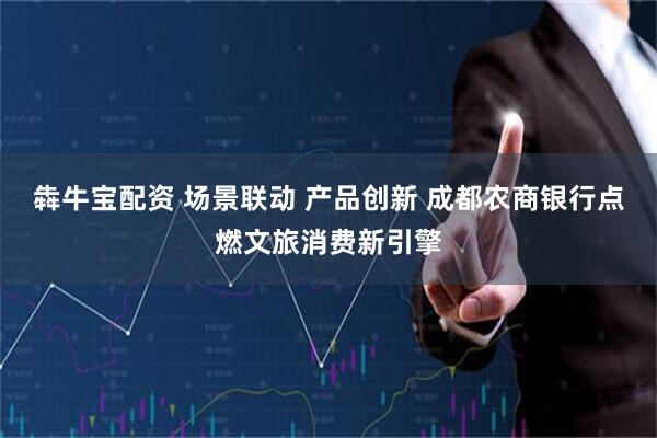 犇牛宝配资 场景联动 产品创新 成都农商银行点燃文旅消费新引擎
